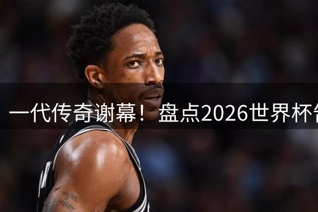 一代传奇谢幕！盘点2026世界杯告别演出的八大超级巨星