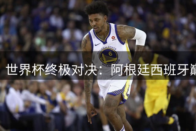 世界杯终极对决：阿根廷西班牙巅峰之战四大看点解析