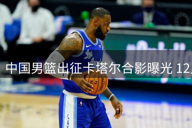 中国男篮出征卡塔尔合影曝光 12人最终名单基本敲定