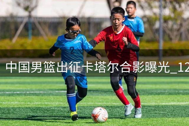 中国男篮出征卡塔尔合影曝光 12人最终名单基本敲定
