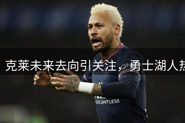 克莱未来去向引关注，勇士湖人热火成潜在下家