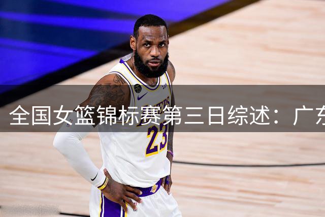 全国女篮锦标赛第三日综述：广东小将曾鑫雅爆发 南溪赛区开赛