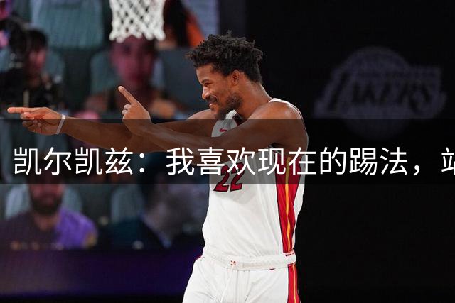 凯尔凯兹：我喜欢现在的踢法，站位更靠前，也可进行1v1