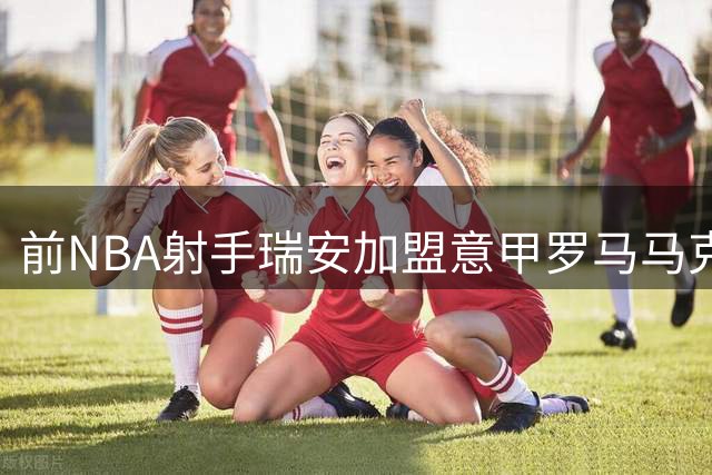 前NBA射手瑞安加盟意甲罗马马克西马 能否在欧洲赛场重拾准星？