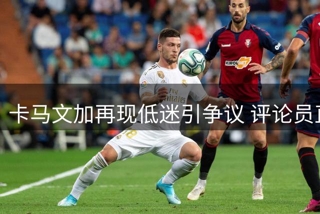 卡马文加再现低迷引争议 评论员直指皇马或应果断出售