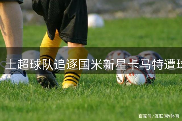 土超球队追逐国米新星卡马特遭球员婉拒