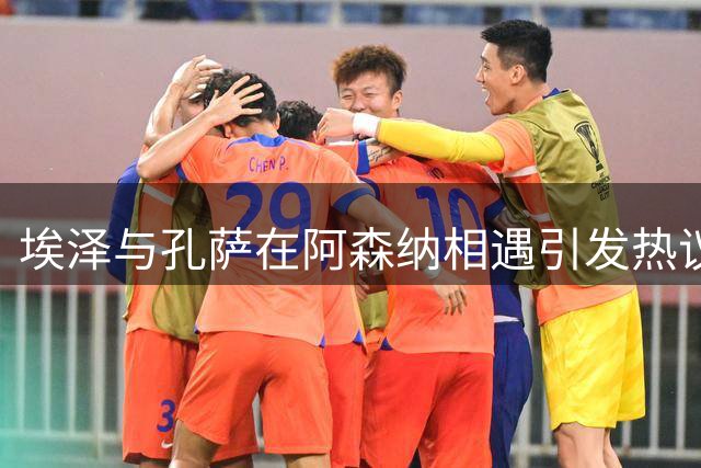 埃泽与孔萨在阿森纳相遇引发热议