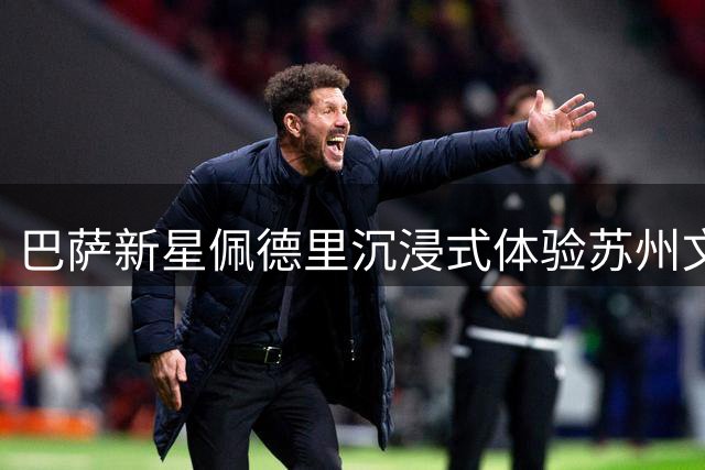 巴萨新星佩德里沉浸式体验苏州文化：汉服蹴鞠引网友热议
