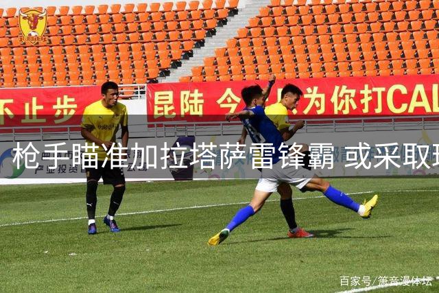 枪手瞄准加拉塔萨雷锋霸 或采取球员+现金交易方案