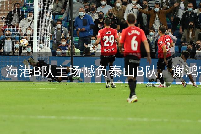 海港B队主场憾负泰山B队，谢鸿宇发声：全力以赴无遗憾