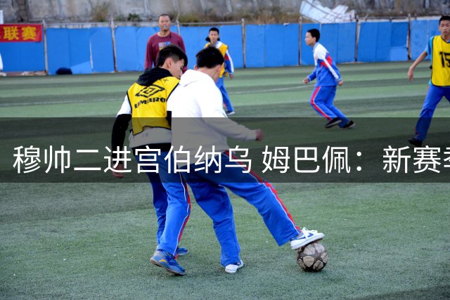 穆帅二进宫伯纳乌 姆巴佩：新赛季誓夺冠军