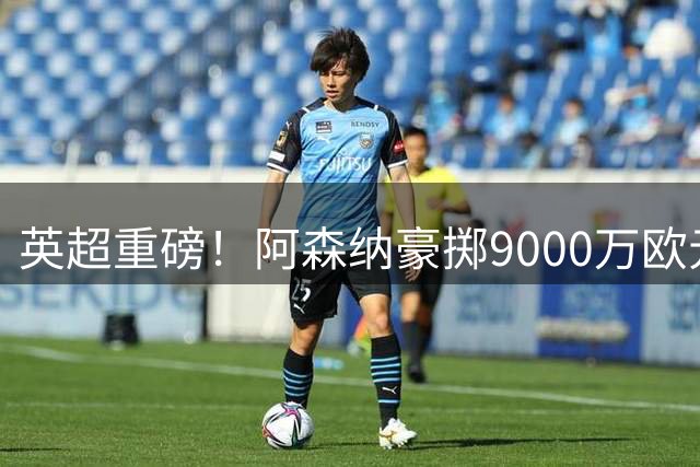 英超重磅！阿森纳豪掷9000万欧元锁定巴西国脚 创队史标王纪录