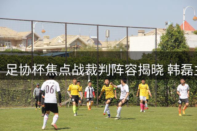 足协杯焦点战裁判阵容揭晓 韩磊主哨陕甘德比
