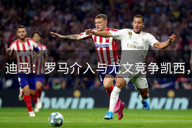 迪马：罗马介入与尤文竞争凯西，加斯佩里尼对他很赏识