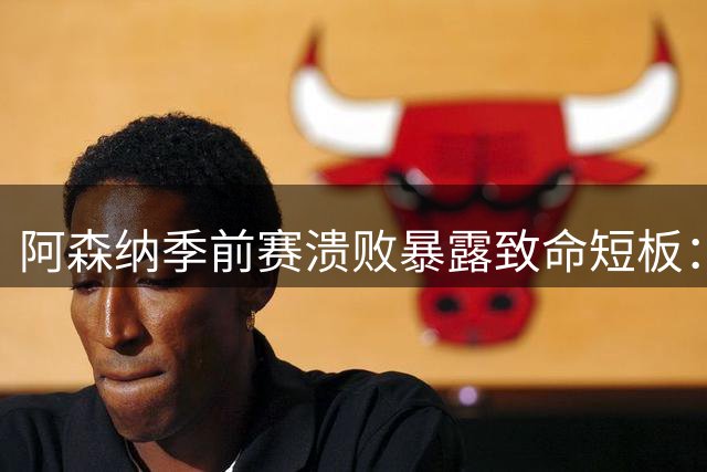 阿森纳季前赛溃败暴露致命短板：锋无力中场失衡 防线老化危机加剧