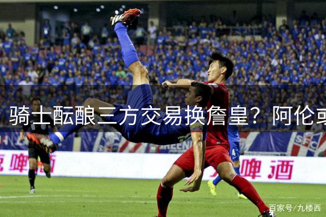 骑士酝酿三方交易换詹皇？阿伦或成关键筹码