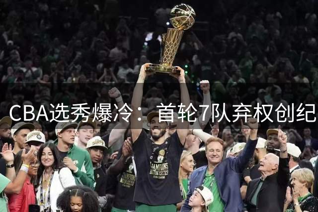 CBA选秀爆冷：首轮7队弃权创纪录 单涛之子成最大惊喜