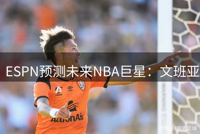 ESPN预测未来NBA巨星：文班亚马登顶，超新星崛起