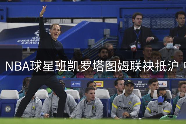 NBA球星班凯罗塔图姆联袂抵沪 中国行活动正式启动